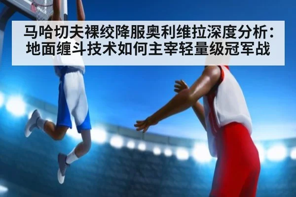 马哈切夫裸绞降服奥利维拉深度分析：地面缠斗技术如何主宰轻量级冠军战
