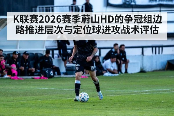 K联赛2026赛季蔚山HD的争冠组边路推进层次与定位球进攻战术评估