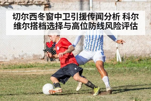 切尔西冬窗中卫引援传闻分析 科尔维尔搭档选择与高位防线风险评估