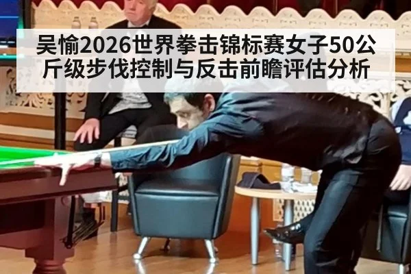 吴愉2026世界拳击锦标赛女子50公斤级步伐控制与反击前瞻评估分析